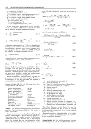rair ¼ density of air, lbm=ft3
gg ¼ gas-specific gravity, 1 for air
Vm ¼ volume of mixture associated with 1 stb of oil, ft3
Bo ¼ formation volume factor of oil, rb/stb
Bw ¼ formation volume factor of water, rb/bbl
Rs ¼ solution gas–oil ratio, scf/stb
p ¼ in situ pressure, psia
T ¼ in situ temperature, 8R
z ¼ gas compressibility factor at p and T.
If data from direct measurements are not available,
solution gas–oil ratio and formation volume factor of oil
can be estimated using the following correlations:
Rs ¼ gg
p
18
100:0125API
100:00091t
 1:2048
(4:14)
Bo ¼ 0:9759 þ 0:00012 Rs
gg
go
 0:5
þ1:25t
 #1:2
(4:15)
where t is in situ temperature in 8F. The two-phase friction
factor f2F can be estimated from a chart recommended by
Poettmann and Carpenter (1952). For easy coding in com-
puter programs, Guo and Ghalambor (2002) developed
the following correlation to represent the chart:
f2F ¼ 101:4442:5 log (Drv)
, (4:16)
where (Drv) is the numerator of Reynolds number repre-
senting inertial force and can be formulated as
(Drv) ¼
1:4737  105
Mqo
D
: (4:17)
Because the Poettmann–Carpenter model takes a finite-
difference form, this model is accurate for only short-
depth incremental h. For deep wells, this model should
be used in a piecewise manner to get accurate results (i.e.,
the tubing string should be ‘‘broken’’ into small segments
and the model is applied to each segment).
Because iterations are required to solve Eq. (4.8) for
pressure, a computer spreadsheet program Poettmann-
CarpenterBHP.xls has been developed. The program is
available from the attached CD.
Example Problem 4.2 For the following given data,
calculate bottom-hole pressure:
Tubing head pressure: 500 psia
Tubing head temperature: 100 8F
Tubing inner diameter: 1.66 in.
Tubing shoe depth (near
bottom hole): 5,000 ft
Bottom hole temperature: 150 8F
Liquid production rate: 2,000 stb/day
Water cut: 25%
Producing GLR: 1,000 scf/stb
Oil gravity: 30 8API
Water specific gravity: 1.05 1 for freshwater
Gas specific gravity: 0.65 1 for air
Solution This problem can be solved using the computer
program Poettmann-CarpenterBHP.xls. The result is
shown in Table 4.1.
The gas-oil-water-sand four-phase flow model proposed
by Guo and Ghalambor (2005) is similar to the gas-oil-
water three-phase flow model presented by Poettmann
and Carpenter (1952) in the sense that no slip of liquid
phase was assumed. But the Guo–Ghalambor model
takes a closed (integrated) form, which makes it easy
to use. The Guo–Ghalambor model can be expressed as
follows:
144b(p  phf ) þ
1  2bM
2
ln
(144p þ M)2
þ N
(144phf þ M)2
þ N











M þ b
c N  bM2
ﬃﬃﬃﬃﬃ
N
p
 tan1 144p þ M
ﬃﬃﬃﬃﬃ
N
p
 
 tan1 144phf þ M
ﬃﬃﬃﬃﬃ
N
p
 
 
¼ a( cos u þ d2
e)L, (4:18)
where the group parameters are defined as
a ¼
0:0765ggqg þ 350goqo þ 350gwqw þ 62:4gsqs
4:07Tavqg
, (4:19)
b ¼
5:615qo þ 5:615qw þ qs
4:07TavQg
, (4:20)
c ¼ 0:00678
Tavqg
A
, (4:21)
d ¼
0:00166
A
(5:615qo þ 5:615qw þ qs), (4:22)
e ¼
fM
2gDH
, (4:23)
M ¼
cde
cos u þ d2e
, (4:24)
N ¼
c2
e cos u
( cos u þ d2e)2
, (4:25)
where
A ¼ cross-sectional area of conduit, ft2
DH ¼ hydraulic diameter, ft
fM ¼ Darcy–Wiesbach friction factor (Moody factor)
g ¼ gravitational acceleration, 32:17 ft=s2
L ¼ conduit length, ft
p ¼ pressure, psia
phf ¼ wellhead flowing pressure, psia
qg ¼ gas production rate, scf/d
qo ¼ oil production rate, bbl/d
qs ¼ sand production rate, ft3
=day
qw ¼ water production rate, bbl/d
Tav ¼ average temperature, 8R
gg ¼ specific gravity of gas, air ¼ 1
go ¼ specific gravity of produced oil, freshwater ¼ 1
gs ¼ specific gravity of produced solid, fresh water ¼ 1
gw ¼ specific gravity of produced water, fresh water ¼ 1
The Darcy–Wiesbach friction factor (fM) can be
obtained from diagram (Fig. 4.2) or based on Fanning
friction factor (fF ) obtained from Eq. (4.16). The required
relation is fM ¼ 4fF .
Because iterations are required to solve Eq. (4.18) for
pressure, a computer spreadsheet program Guo-Ghalam-
borBHP.xls has been developed.
Example Problem 4.3 For the following data, estimate
bottom-hole pressure with the Guo–Ghalambor method:
Guo, Boyun / Petroleum Production Engineering, A Computer-Assisted Approach 0750682701_chap04 Final Proof page 50 22.12.2006 6:07pm
4/50 PETROLEUM PRODUCTION ENGINEERING FUNDAMENTALS
 