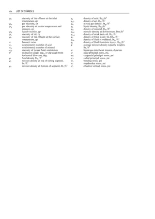 mf viscosity of the effluent at the inlet
temperature, cp
mG gas viscosity, cp
mg gas viscosity at in-situ temperature and
pressure, cp
mL liquid viscosity, cp
mo viscosity of oil, cp
ms viscosity of the effluent at the surface
temperature, cp
n Poison’s ratio
na stoichiometry number of acid
nm stoichiometry number of mineral
npf viscosity of power fluid, centistokes
u inclination angle, deg., or dip angle from
horizontal direction, deg.
r fluid density lbm=ft3
r1 mixture density at top of tubing segment,
lbf =ft3
r2 mixture density at bottom of segment, lbf =ft3
ra density of acid, lbm=ft3
rair density of air, lbm=ft3
rG in-situ gas density, lbm=ft3
rL liquid density, lbm=ft3
rm density of mineral, lbm=ft3
rm2 mixture density at downstream, lbm=ft3
ro,st density of stock tank oil, lbm=ft3
rw density of fresh water, 62:4 lbm=ft3
rwh density of fluid at wellhead, lbm=ft3
ri density of fluid from/into layer i, lbm=ft3

r
r average mixture density (specific weight),
lbf =ft3
s liquid-gas interfacial tension, dyne/cm
s1 axial principal stress, psi,
s2 tangential principal stress, psi
s3 radial principal stress, psi
sb bending stress, psi
sv overburden stress, psi
s
0
v effective vertical stress, psi
xiv LIST OF SYMBOLS
Guo, Boyun / Petroleum Production Engineering, A Computer-Assisted Approach Guo-prelims Final Proof page xiv 29.12.2006 10:39am
 
