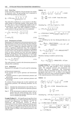 4.4 For the data given below, calculate and plot pressure
traverse in the tubing string using the Hagedorn–
Brown correlation:
4.5 Suppose 3 MMscf/d of 0.75 specific gravity gas is
produced through a 31
⁄2 -in. tubing string set to the top
of a gas reservoir at a depth of 8,000 ft. At the tubing
head, the pressure is 1,000 psia and the temperature is
120 8F; the bottom-hole temperature is 180 8F. The
relative roughness of tubing is about 0.0006. Calculate
the flowing bottom-hole pressure with three methods:
(a) the average temperature and compressibility factor
method; (b) the Cullender–Smith method; and (c) the
four-phase flow method. Make comments on your re-
sults.
4.6 Solve Problem 4.5 for gas production through a K-55,
17-lb/ft, 51
⁄2-in casing.
4.7 Suppose 2 MMscf/d of 0.65 specific gravity gas is
produced through a 27
⁄8 -in. (2.259-in. inside diameter)
tubing string set to the top of a gas reservoir at a depth
of 5,000 ft. Tubing head pressure is 300 psia and the
temperature is 100 8F; the bottom-hole temperature is
150 8F. The relative roughness of tubing is about
0.0006. Calculate the flowing bottom pressure with
the average temperature and compressibility factor
method.
Tubing shoe depth: 6,000 ft
Tubing inner diameter: 1.995 in.
Oil gravity: 30 8API
Oil viscosity: 2 cp
Production GLR: 500 scf/bbl
Gas-specific gravity: 0.65 air ¼ 1
Flowing tubing head pressure: 100 psia
Flowing tubing head temperature: 80 8F
Flowing temperature at tubing shoe: 140 8F
Liquid production rate: 1,500 stb/day
Water cut: 20%
Interfacial tension: 30 dynes/cm
Specific gravity of water: 1.05 H2O ¼ 1
Guo, Boyun / Petroleum Production Engineering, A Computer-Assisted Approach 0750682701_chap04 Final Proof page 58 22.12.2006 6:07pm
4/58 PETROLEUM PRODUCTION ENGINEERING FUNDAMENTALS
 