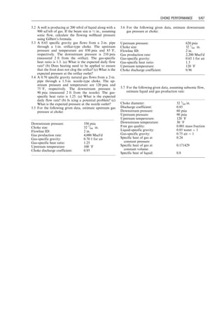 Check NRe:
m ¼ 0:0108 cp by the Carr–Kobayashi–Burrows cor-
relation.
NRe ¼
20qscgg
md
¼
(20)(5,572)(0:65)
(0:0108)(1:5)
¼ 4:5  106
 106
(b)
Tdn ¼ Tup
zup
zoutlet
Poutlet
Pup
 k1
k
¼ (70 þ 460)(1)(0:8)
1:251
1:25
¼ 507 
R ¼ 47 
F  32 
F
Heating may not be needed, but the hydrate curve may
need to be checked.
(c)
Poutlet ¼ Pdn ¼ 80 psia for subcritical flow:
To estimate upstream pressure at a given downstream
pressure and gas passage, the following procedure can be
taken:
Step 1: Calculate the critical pressure ratio with Eq. (5.1).
Step 2: Calculate the minimum upstream pressure re-
quired for sonic flow by dividing the down-
stream pressure by the critical pressure ratio.
Step 3: Calculate gas flow rate at the minimum sonic
flow condition with Eq. (5.8).
Step 4: If the given gas passage is less than the calculated
gas flow rate at the minimum sonic flow condi-
tion, use Eq. (5.5) to solve upstream pressure
numerically. Otherwise, Eq. (5.8) to calculate
upstream pressure.
Example Problem 5.3 For the following given data,
estimate upstream pressure at choke:
Solution Example Problem 5.3 is solved with the
spreadsheet program GasUpChokePressure.xls. The result
is shown in Table 5.1.
Downstream pressure cannot be calculated on the
basis of given upstream pressure and gas passage under
sonic flow conditions, but it can be calculated under
subsonic flow conditions. The following procedure can
be followed:
Step 1: Calculate the critical pressure ratio with Eq. (5.1).
Step 2: Calculate the maximum downstream pressure for
minimum sonic flow by multiplying the upstream
pressure by the critical pressure ratio.
Step 3: Calculate gas flow rate at the minimum sonic
flow condition with Eq. (5.8).
Step 4: If the given gas passage is less than the calculated
gas flow rate at the minimum sonic flow condi-
tion, use Eq. (5.5) to solve downstream pressure
numerically. Otherwise, the downstream pressure
cannot be calculated. The maximum possible
downstream pressure for sonic flow can be esti-
mated by multiplying the upstream pressure by
the critical pressure ratio.
Example Problem 5.4 For the following given data,
estimate downstream pressure at choke:
Solution Example Problem 5.4 is solved with the
spreadsheet program GasDownChokePressure.xls. The
result is shown in Table 5.2.
5.5 Multiphase Flow
When the produced oil reaches the wellhead choke, the
wellhead pressure is usually below the bubble-point pres-
sure of the oil. This means that free gas exists in the fluid
stream flowing through choke. Choke behaves differently
depending on gas content and flow regime (sonic or
subsonic flow).
5.5.1 Critical (Sonic) Flow
Tangren et al. (1949) performed the first investigation on
gas-liquid two-phase flowthrough restrictions. They pre-
sented an analysis of the behavior of an expanding gas-
liquid system. They showed that when gas bubbles are
added to an incompressible fluid, above a critical flow
velocity, the medium becomes incapable of transmitting
pressure change upstream against the flow. Several
Downstream pressure: 300 psia
Choke size: 32 1/64 in.
Flowline ID: 2 in.
Gas production rate: 5,000 Mscf/d
Gas-specific gravity: 0.75 1 for air
Gas-specific heat ratio: 1.3
Upstream temperature: 110 8F
Choke discharge coefficient: 0.99
Table 5.1 Solution Given by the Spreadsheet Program
GasUpChokePressure.xls
GasUpChokePressure.xls
Description: This spreadsheet calculates upstream pressure
at choke for dry gases.
Instructions: (1) Update parameter values in blue;
(2) click Solution button; (3) view results.
Input data
Downstream pressure: 300 psia
Choke size: 32 1
⁄64 in.
Flowline ID: 2 in.
Gas production rate: 5,000 Mscf/d
Gas-specific gravity: 0.75 1 for air
Gas-specific heat ratio (k): 1.3
Upstream temperature: 110 8F
Choke discharge coefficient: 0.99
Solution
Choke area: 0.19625 in:2
Critical pressure ratio: 0.5457
Minimum upstream pressure
required for sonic flow:
549.72 psia
Flow rate at the minimum
sonic flow condition:
3,029.76 Mscf/d
Flow regime
(1 ¼ sonic flow; 1 ¼ subsonic flow):
1
Upstream pressure given by
sonic flow equation:
907.21 psia
Upstream pressure given by
subsonic flow equation:
1,088.04 psia
Estimated upstream pressure: 907.21 psia
Upstream pressure: 600 psia
Choke size: 32 1
⁄64 in.
Flowline ID: 2 in.
Gas production rate: 2,500 Mscf/d
Gas-specific gravity: 0.75 1 for air
Gas-specific heat ratio: 1.3
Upstream temperature: 110 8F
Choke discharge coefficient: 0.99
Guo, Boyun / Petroleum Production Engineering, A Computer-Assisted Approach 0750682701_chap05 Final Proof page 63 21.12.2006 2:02pm
CHOKE PERFORMANCE 5/63
 