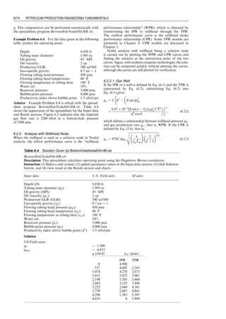6.1 Introduction
Well deliverability is determined by the combination of
well inflow performance (see Chapter 3) and wellbore
flow performance (see Chapter 4). Whereas the former
describes the deliverability of the reservoir, the latter pre-
sents the resistance to flow of production string. This
chapter focuses on prediction of achievable fluid produc-
tion rates from reservoirs with specified production string
characteristics. The technique of analysis is called ‘‘Nodal
analysis’’ (a Schlumburger patent). Calculation examples
are illustrated with computer spreadsheets that are
provided with this book.
6.2 Nodal Analysis
Fluid properties change with the location-dependent pres-
sure and temperature in the oil and gas production system.
To simulate the fluid flow in the system, it is necessary to
‘‘break’’ the system into discrete nodes that separate sys-
tem elements (equipment sections). Fluid properties at the
elements are evaluated locally. The system analysis for
determination of fluid production rate and pressure at
a specified node is called ‘‘Nodal analysis’’ in petroleum
engineering. Nodal analysis is performed on the principle
of pressure continuity, that is, there is only one unique
pressure value at a given node regardless of whether the
pressure is evaluated from the performance of upstream
equipment or downstream equipment. The performance
curve (pressure–rate relation) of upstream equipment is
called ‘‘inflow performance curve’’; the performance
curve of downstream equipment is called ‘‘outflow per-
formance curve.’’ The intersection of the two performance
curves defines the operating point, that is, operating flow
rate and pressure, at the specified node. For the conveni-
ence of using pressure data measured normally at either
the bottom-hole or the wellhead, Nodal analysis is usually
conducted using the bottom-hole or wellhead as the solu-
tion node. This chapter illustrates the principle of Nodal
analysis with simplified tubing string geometries (i.e.,
single-diameter tubing strings).
6.2.1 Analysis with the Bottom-Hole Node
When the bottom-hole is used as a solution node in Nodal
analysis, the inflow performance is the well inflow per-
formance relationship (IPR) and the outflow performance
is the tubing performance relationship (TPR), if the tubing
shoe is set to the top of the pay zone. Well IPR can be
established with different methods presented in Chapter 3.
TPR can be modeled with various approaches as discussed
in Chapter 4.
Traditionally, Nodal analysis at the bottom-hole is car-
ried out by plotting the IPR and TPR curves and graph-
ically finding the solution at the intersection point of the
two curves. With modern computer technologies, the
solution can be computed quickly without plotting
the curves, although the curves are still plotted for visual
verification.
6.2.1.1 Gas Well
Consider the bottom-hole node of a gas well. If the IPR of
the well is defined by
qsc ¼ C( 
p
p2
 p2
wf ) n
, (6:1)
and if the outflow performance relationship of the node
(i.e., the TPR) is defined by
p2
wf ¼ Exp(s)p2
hf
þ
6:67  104
[Exp(s)  1] fMq2
sc
z
z2 
T
T2
d5
i cos u
, (6:2)
then the operating flow rate qsc and pressure pwf at the
bottom-hole node can be determined graphically by plot-
ting Eqs. (6.1) and (6.2) and finding the intersection point.
The operating point can also be solved analytically by
combining Eqs. (6.1) and (6.2). In fact, Eq. (6.1) can be
rearranged as
p2
wf ¼ 
p
p2

qsc
C
 1
n
: (6:3)
Substituting Eq. (6.3) into Eq. (6.2) yields

p
p2

qsc
C
 1
n
Exp(s)p2
hf

6:67  104
[Exp(s)  1] fMq2
sc
z
z2 
T
T2
D5
i cos u
¼ 0; (6:4)
which can be solved with a numerical technique such as the
Newton–Raphson iteration for gas flow rate qsc. This
computation can be performed automatically with the
spreadsheet program BottomHoleNodalGas.xls.
Example Problem 6.1 Suppose that a vertical well
produces 0.71 specific gravity gas through a 27
⁄8 -in.
tubing set to the top of a gas reservoir at a depth of
10,000 ft. At tubing head, the pressure is 800 psia and
the temperature is 150 8F, whereas the bottom-hole
temperature is 200 8F. The relative roughness of tubing is
about 0.0006. Calculate the expected gas production rate
of the well using the following data for IPR:
Reservoir pressure: 2,000 psia
IPR model parameter C: 0.1 Mscf/d-psi2n
IPR model parameter n: 0.8
Solution Example Problem 6.1 is solved with the
spreadsheet program BottomHoleNodalGas.xls. Table 6.1
shows the appearance of the spreadsheet for the Input data
and Result sections. It indicates that the expected gas flow
rate is 1478 Mscf/d at a bottom-hole pressure of 1059 psia.
The inflow and outflow performance curves plotted in Fig.
6.1 confirm this operating point.
6.2.1.2 Oil Well
Consider the bottom-hole node of an oil well. As discussed
in Chapter 3, depending on reservoir pressure range, dif-
ferent IPR models can be used. For instance, if the reser-
voir pressure is above the bubble-point pressure, a straight-
line IPR can be used:
q ¼ J
( 
p
p  pwf ) (6:5)
The outflow performance relationship of the node (i.e., the
TPR) can be described by a different model. The simplest
model would be Poettmann–Carpenter model defined by
Eq. (4.8), that is,
pwf ¼ pwh þ 
r
r þ

k
k

r
r
 
L
144
(6:6)
where pwh and L are tubing head pressure and well depth,
respectively, then the operating flow rate q and pressure
pwf at the bottom-hole node can be determined graphically
by plotting Eqs. (6.5) and (6.6) and finding the intersection
point.
The operating point can also be solved analytically by
combining Eqs. (6.5) and (6.6). In fact, substituting
Eq. (6.6) into Eq. (6.5) yields
q ¼ J

p
p  pwh þ 
r
r þ

k
k

r
r
 
L
144
 
, (6:7)
which can be solved with a numerical technique such as the
Newton–Raphson iteration for liquid flow rate q. This
computation can be performed automatically with the
spreadsheet program BottomHoleNodalOil-PC.xls.
Guo, Boyun / Computer Assited Petroleum Production Engg 0750682701_chap06 Final Proof page 70 3.1.2007 8:40pm Compositor Name: SJoearun
6/70 PETROLEUM PRODUCTION ENGINEERING FUNDAMENTALS
 