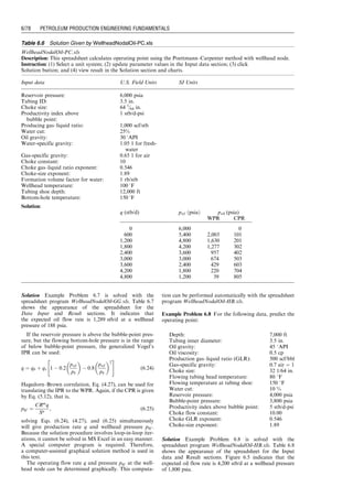 q. This computation can be performed automatically with
the spreadsheet program BottomHoleNodalOil-HB.xls.
Example Problem 6.4 For the data given in the following
table, predict the operating point:
Solution Example Problem 6.4 is solved with the spread-
sheet program BottomHoleNodalOil-HB.xls. Table 6.4
shows the appearance of the spreadsheet for the Input data
and Result sections. Figure 6.2 indicates that the expected
gas flow rate is 2200 stb/d at a bottom-hole pressure
of 3500 psia.
6.2.2 Analysis with Wellhead Node
When the wellhead is used as a solution node in Nodal
analysis, the inflow performance curve is the ‘‘wellhead
performance relationship’’ (WPR), which is obtained by
transforming the IPR to wellhead through the TPR.
The outflow performance curve is the wellhead choke
performance relationship (CPR). Some TPR models are
presented in Chapter 4. CPR models are discussed in
Chapter 5.
Nodal analysis with wellhead being a solution node
is carried out by plotting the WPR and CPR curves and
finding the solution at the intersection point of the two
curves. Again, with modern computer technologies, the solu-
tion can be computed quickly without plotting the curves,
although the curves are still plotted for verification.
6.2.2.1 Gas Well
If the IPR of a well is defined by Eq. (6.1) and the TPR is
represented by Eq. (6.2), substituting Eq. (6.2) into
Eq. (6.1) gives
qsc ¼ C


p
p2


Exp(s)p2
hf
þ
6:67  104
[Exp(s)  1] fMq2
sc
z
z2 
T
T2
d5
i cos u
n
, (6:12)
which defines a relationship between wellhead pressure phf
and gas production rate qsc, that is, WPR. If the CPR is
defined by Eq. (5.8), that is,
qsc ¼ 879CAphf
ﬃﬃﬃﬃﬃﬃﬃﬃﬃﬃﬃﬃﬃﬃﬃﬃﬃﬃﬃﬃﬃﬃﬃﬃﬃﬃﬃﬃﬃﬃﬃﬃﬃﬃﬃﬃﬃﬃﬃﬃﬃﬃ
k
ggTup
!
2
k þ 1
 kþ1
k1
v
u
u
t , (6:13)
Depth: 9,850 ft
Tubing inner diameter: 1.995 in.
Oil gravity: 45 8API
Oil viscosity: 2 cp
Production GLR: 500 scf/bbl
Gas-specific gravity: 0.7 air ¼ 1
Flowing tubing head pressure: 450 psia
Flowing tubing head temperature: 80 8F
Flowing temperature at tubing shoe: 180 8F
Water cut: 10%
Reservoir pressure: 5,000 psia
Bubble-point pressure: 4,000 psia
Productivity index above bubble point: 1.5 stb/d-psi
Table 6.4 Solution Given by BottomHoleNodalOil-HB.xls
BottomHoleNodalOil-HB.xls
Description: This spreadsheet calculates operating point using the Hagedorn–Brown correlation.
Instruction: (1) Select a unit system; (2) update parameter values in the Input data section; (3) click Solution
button; and (4) view result in the Result section and charts.
Input data U.S. Field units SI units
Depth (D): 9,850 ft
Tubing inner diameter (dti): 1.995 in.
Oil gravity (API): 45 8API
Oil viscosity (mo): 2 cp
Production GLR (GLR): 500 scf/bbl
Gas-specific gravity (gg): 0.7 air ¼ 1
Flowing tubing head pressure (phf ): 450 psia
Flowing tubing head temperature (thf ): 80 8F
Flowing temperature at tubing shoe (twf ): 180 8F
Water cut: 10%
Reservoir pressure (pe): 5,000 psia
Bubble-point pressure (pb): 4,000 psia
Productivity index above bubble point (J*
): 1.5 stb/d-psi
Solution
US Field units :
qb ¼ 1,500
qmax ¼ 4,833
q (stb/d) pwf (psia)
IPR TPR
0 4,908
537 4,602 2,265
1,074 4,276 2,675
1,611 3,925 3,061
2,148 3,545 3,464
2,685 3,125 3,896
3,222 2,649 4,361
3,759 2,087 4,861
4,296 1,363 5,397
4,833 0 5,969
Guo, Boyun / Computer Assited Petroleum Production Engg 0750682701_chap06 Final Proof page 74 3.1.2007 8:40pm Compositor Name: SJoearun
6/74 PETROLEUM PRODUCTION ENGINEERING FUNDAMENTALS
 
