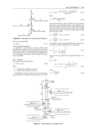If the TPR is described by the Guo–Ghalambor model
defined by Eq. (4.18), that is,
144b pwf  phf
	 

þ
1  2bM
2
ln
144pwf þ M
	 
2
þN
144phf þ M
	 
2
þN











M þ
b
c
N  bM2
ﬃﬃﬃﬃﬃ
N
p
tan1 144pwf þ M
ﬃﬃﬃﬃﬃ
N
p
 
 tan1 144phf þ M
ﬃﬃﬃﬃﬃ
N
p
 
 
¼ a( cos u þ d2
e)L, (6:22)
and the CPR is given by Eq. (5.12), that is,
phf ¼
CRm
q
Sn
, (6:23)
solving Eqs. (6.21), (6.22), and (6.23) simultaneously will
give production rate q and wellhead pressure phf : The
solution procedure has been coded in the spreadsheet pro-
gram WellheadNodalOil-GG.xls.
Example Problem 6.7 Use the following data to estimate
the liquid production rate of an oil well:
0
200
400
600
800
1,000
1,200
1,400
1,600
1,800
Gas Production Rate (Mscf/d)
Wellhead
Pressure
(psia) WPR
CPR
2,000
0 200 400 600 800 1,000 1,200 1,400 1,600 1,800
Figure 6.3 Nodal analysis for Example Problem 6.5.
0
500
1,000
1,500
2,000
2,500
0 1,000 2,000 3,000 4,000 5,000 6,000
Liquid Production Rate (bbl/d)
Wellhead
Pressure
(psia)
WPR
CPR
Figure 6.4 Nodal analysis for Example Problem 6.6.
Choke size: 64 1/64 in.
Reservoir pressure: 3,000 psia
Total measured depth: 7,000 ft
Average inclination angle: 20 degrees
Tubing ID: 1.995 in.
Gas production rate: 1,000,000 scfd
Gas-specific gravity: 0.7 air ¼ 1
Oil-specific gravity: 0.85 H2O ¼ 1
Water cut: 30%
Water specific gravity: 1.05 H2O ¼ 1
Solid production rate: 1 ft3
=d
Solid-specific gravity: 2.65 H2O ¼ 1
Tubing head temperature: 100 8F
Bottom-hole temperature: 160 8F
Absolute openflow (AOF): 2,000 bbl/d
Choke flow constant: 10
Choke GLR exponent: 0.546
Choke-size exponent: 1.89
Guo, Boyun / Computer Assited Petroleum Production Engg 0750682701_chap06 Final Proof page 77 3.1.2007 8:40pm Compositor Name: SJoearun
WELL DELIVERABILITY 6/77
 