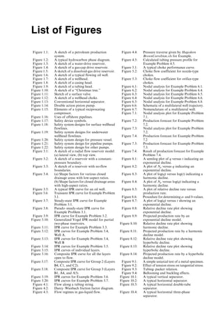 List of Figures
Figure 1.1: A sketch of a petroleum production
system.
Figure 1.2: A typical hydrocarbon phase diagram.
Figure 1.3: A sketch of a water-drive reservoir.
Figure 1.4: A sketch of a gas-cap drive reservoir.
Figure 1.5: A sketch of a dissolved-gas drive reservoir.
Figure 1.6: A sketch of a typical flowing oil well.
Figure 1.7: A sketch of a wellhead.
Figure 1.8: A sketch of a casing head.
Figure 1.9: A sketch of a tubing head.
Figure 1.10: A sketch of a ‘‘Christmas tree.’’
Figure 1.11: Sketch of a surface valve.
Figure 1.12: A sketch of a wellhead choke.
Figure 1.13: Conventional horizontal separator.
Figure 1.14: Double action piston pump.
Figure 1.15: Elements of a typical reciprocating
compressor.
Figure 1.16: Uses of offshore pipelines.
Figure 1.17: Safety device symbols.
Figure 1.18: Safety system designs for surface wellhead
flowlines.
Figure 1.19: Safety system designs for underwater
wellhead flowlines.
Figure 1.20: Safety system design for pressure vessel.
Figure 1.21: Safety system design for pipeline pumps.
Figure 1.22: Safety system design for other pumps.
Figure 3.1: A sketch of a radial flow reservoir model:
(a) lateral view, (b) top view.
Figure 3.2: A sketch of a reservoir with a constant-
pressure boundary.
Figure 3.3: A sketch of a reservoir with no-flow
boundaries.
Figure 3.4: (a) Shape factors for various closed
drainage areas with low-aspect ratios.
(b) Shape factors for closed drainage areas
with high-aspect ratios.
Figure 3.5: A typical IPR curve for an oil well.
Figure 3.6: Transient IPR curve for Example Problem
3.1.
Figure 3.7: Steady-state IPR curve for Example
Problem 3.1.
Figure 3.8: Pseudo–steady-state IPR curve for
Example Problem 3.1.
Figure 3.9: IPR curve for Example Problem 3.2.
Figure 3.10: Generalized Vogel IPR model for partial
two-phase reservoirs.
Figure 3.11: IPR curve for Example Problem 3.3.
Figure 3.12: IPR curves for Example Problem 3.4,
Well A.
Figure 3.13: IPR curves for Example Problem 3.4,
Well B
Figure 3.14: IPR curves for Example Problem 3.5.
Figure 3.15: IPR curves of individual layers.
Figure 3.16: Composite IPR curve for all the layers
open to flow.
Figure 3.17: Composite IPR curve for Group 2 (Layers
B4, C1, and C2).
Figure 3.18: Composite IPR curve for Group 3 (Layers
B1, A4, and A5).
Figure 3.19: IPR curves for Example Problem 3.6.
Figure 3.20: IPR curves for Example Problem 3.7.
Figure 4.1: Flow along a tubing string.
Figure 4.2: Darcy–Wiesbach friction factor diagram.
Figure 4.3: Flow regimes in gas-liquid flow.
Figure 4.4: Pressure traverse given by Hagedorn
BrownCorreltion.xls for Example.
Figure 4.5: Calculated tubing pressure profile for
Example Problem 4.5.
Figure 5.1: A typical choke performance curve.
Figure 5.2: Choke flow coefficient for nozzle-type
chokes.
Figure 5.3: Choke flow coefficient for orifice-type
chokes.
Figure 6.1: Nodal analysis for Example Problem 6.1.
Figure 6.2: Nodal analysis for Example Problem 6.4.
Figure 6.3: Nodal analysis for Example Problem 6.5.
Figure 6.4: Nodal analysis for Example Problem 6.6.
Figure 6.5: Nodal analysis for Example Problem 6.8.
Figure 6.6: Schematic of a multilateral well trajectory.
Figure 6.7: Nomenclature of a multilateral well.
Figure 7.1: Nodal analysis plot for Example Problem
7.1.
Figure 7.2: Production forecast for Example Problem
7.2.
Figure 7.3: Nodal analysis plot for Example Problem
7.2.
Figure 7.4: Production forecast for Example Problem
7.2
Figure 7.3: Production forecast for Example Problem
7.3.
Figure 7.4: Result of production forecast for Example
Problem 7.4.
Figure 8.1: A semilog plot of q versus t indicating an
exponential decline.
Figure 8.2: A plot of Np versus q indicating an
exponential decline.
Figure 8.3: A plot of log(q) versus log(t) indicating a
harmonic decline.
Figure 8.4: A plot of Np versus log(q) indicating a
harmonic decline.
Figure 8.5: A plot of relative decline rate versus
production rate.
Figure 8.6: Procedure for determining a- and b-values.
Figure 8.7: A plot of log(q) versus t showing an
exponential decline.
Figure 8.8: Relative decline rate plot showing
exponential decline.
Figure 8.9: Projected production rate by an
exponential decline model.
Figure 8.10: Relative decline rate plot showing
harmonic decline.
Figure 8.11: Projected production rate by a harmonic
decline model.
Figure 8.12: Relative decline rate plot showing
hyperbolic decline.
Figure 8.13: Relative decline rate plot showing
hyperbolic decline.
Figure 8.14: Projected production rate by a hyperbolic
decline model.
Figure 9.1: A simple uniaxial test of a metal specimen.
Figure 9.2: Effect of tension stress on tangential stress.
Figure 9.3: Tubing–packer relation.
Figure 9.4: Ballooning and buckling effects.
Figure 10.1: A typical vertical separator.
Figure 10.2: A typical horizontal separator.
Figure 10.3: A typical horizontal double-tube
separator.
Figure 10.4: A typical horizontal three-phase
separator.
Guo, Boyun / Petroleum Production Engineering, A Computer-Assisted Approach Guo-prelims Final Proof page xvii 29.12.2006 10:39am
 