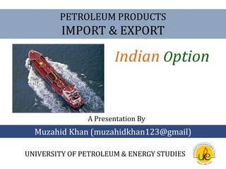 PETROLEUM PRODUCTS  IMPORT & EXPORT IndianOption A Presentation By Muzahid Khan (muzahidkhan123@gmail) UNIVERSITY OF PETROLEUM & ENERGY STUDIES 