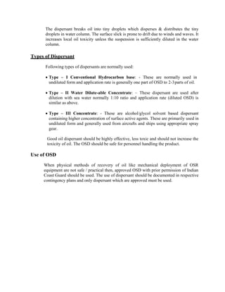 The dispersant breaks oil into tiny droplets which disperses & distributes the tiny
droplets in water column. The surface slick is prone to drift due to winds and waves. It
increases local oil toxicity unless the suspension is sufficiently diluted in the water
column.
Types of Dispersant
Following types of dispersants are normally used:
 Type – I Conventional Hydrocarbon base: - These are normally used in
undiluted form and application rate is generally one part of OSD to 2-3parts of oil.
 Type – II Water Dilute-able Concentrate: – These dispersant are used after
dilution with sea water normally 1:10 ratio and application rate (diluted OSD) is
similar as above.
 Type – III Concentrate: - These are alcohol/glycol solvent based dispersant
containing higher concentration of surface active agents. These are primarily used in
undiluted form and generally used from aircrafts and ships using appropriate spray
gear.
Good oil dispersant should be highly effective, less toxic and should not increase the
toxicity of oil. The OSD should be safe for personnel handling the product.
Use of OSD
When physical methods of recovery of oil like mechanical deployment of OSR
equipment are not safe / practical then, approved OSD with prior permission of Indian
Coast Guard should be used. The use of dispersant should be documented in respective
contingency plans and only dispersant which are approved must be used.
 
