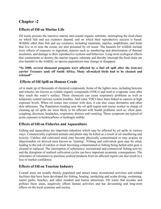 Chapter -2
Effects of Oil on Marine Life
Oil waste poisons the sensitive marine and coastal organic substrate, interrupting the food chain
on which fish and sea creatures depend, and on which their reproductive success is based.
Wildlife other than fish and sea creatures, including mammals, reptiles, amphibians, and birds
that live in or near the ocean, are also poisoned by oil waste. The hazards for wildlife include
toxic effects of exposure or ingestion, injuries such as smothering and deterioration of thermal
insulation, and damage to their reproductive systems and behaviors. Long-term ecological effects
that contaminate or destroy the marine organic substrate and thereby interrupt the food chain are
also harmful to the wildlife, so species populations may change or disappear.
“In 2000, several thousand penguins were affected by a fuel oil spill after the iron-ore
carrier Treasure sank off South Africa. Many oil-soaked birds had to be cleaned and
released”
Effects of Oil Spill on Human Crude
oil is made up of thousands of chemical compounds. Some of the lighter ones, including benzene
and toluene, are known as volatile organic compounds (VOCs) and tend to evaporate soon after
they reach the water’s surface. These chemicals can cause respiratory problems as well as
temporary central nervous system troubles. And some VOCs have been linked to cancers at high
exposure levels. When oil comes into contact with skin, it can also cause dermatitis and other
skin infections. The Population residing near the oil spill region and rescue worker in charge of
cleaning up oil spills are most likely to be affected with health problems such as: chest pain,
coughing, dizziness, headaches, respiratory distress and vomiting. These symptoms are typical of
acute exposure to hydrocarbons or hydrogen sulfide.
Effects of Oil on Fisheries and Aquaculture
Fishing and aquaculture are important industries which may be affected by oil spills in various
ways. Commercially exploited animals and plants may be killed as a result of oil smothering and
toxicity. Catches and cultivated stock may become physically contaminated or may acquire an
objectionable oil derived taste known as ‘tainting’. Fishing and cultivation gear may be oiled,
leading to the risk of catches or stock becoming contaminated or fishing being halted until gear is
cleaned or replaced. The interruption of subsistence, recreational and commercial fishing activity
and the disruption of seafood cultivation cycles can have important economic consequences. The
reluctance of consumers to purchase seafood products from an affected region can also result in a
loss of market confidence.
Effects of Oil on Tourism Industry
Coastal areas are usually thickly populated and attract many recreational activities and related
facilities that have been developed for fishing, boating, snorkeling and scuba diving, swimming,
nature parks, beaches, and other resident and tourist attractions. Oil waste that invades and
pollutes these areas, negatively effects human activities and has devastating and long-term
effects on the local economy and society.
 