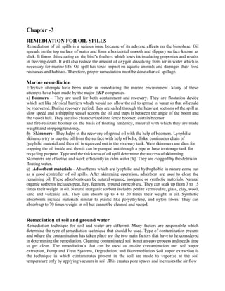 Chapter -3
REMEDIATION FOR OIL SPILLS
Remediation of oil spills is a serious issue because of its adverse effects on the biosphere. Oil
spreads on the top surface of water and form a horizontal smooth and slippery surface known as
slick. It forms thin coating on the bird’s feathers which loses its insulating properties and results
in freezing death. It will also reduce the amount of oxygen dissolving from air in water which is
necessary for marine life. Oil spill has toxic impact on aquatic animals and damages their food
resources and habitats. Therefore, proper remediation must be done after oil spillage.
Marine remediation
Effective attempts have been made in remediating the marine environment. Many of these
attempts have been made by the major E&P companies.
a) Boomers – They are used for both containment and recovery. They are floatation device
which act like physical barriers which would not allow the oil to spread in water so that oil could
be recovered. During recovery period, they are sailed through the heaviest sections of the spill at
slow speed and a shipping vessel scoops the oil and traps it between the angle of the boom and
the vessel hull. They are also characterized into fence boomer, curtain boomer
and fire-resistant boomer on the basis of floating tendency, material with which they are made
weight and stopping tendency.
(b) Skimmers– They helps in the recovery of spread oil with the help of boomers. Lyophilic
skimmers try to trap the oil from the surface with help of belts, disks, continuous chain of
lyophilic material and then oil is squeezed out in the recovery tank. Weir skimmers use dam for
trapping the oil inside and then it can be pumped out through a pipe or hose to storage tank for
recycling purpose. Type and the thickness of oil spill determine the success of skimming.
Skimmers are effective and work efficiently in calm water [9]. They are clogged by the debris in
floating water.
(c) Adsorbent materials - Absorbents which are lyophilic and hydrophobic in nature come out
as a good controller of oil spills. After skimming operation, adsorbent are used to clean the
remaining oil. These adsorbents can be natural organic, inorganic or synthetic materials. Natural
organic sorbents includes peat, hay, feathers, ground corncob etc. They can soak up from 3 to 15
times their weight in oil. Natural inorganic sorbent includes perlite vermiculite, glass, clay, wool,
sand and volcanic ash. They can absorb up to 4 to 20 times their weight in oil. Synthetic
absorbents include materials similar to plastic like polyethylene, and nylon fibers. They can
absorb up to 70 times weight in oil but cannot be cleaned and reused.
Remediation of soil and ground water
Remediation technique for soil and water are different. Many factors are responsible which
determine the type of remediation technique that should be used. Type of contamination present
and where the contamination has taken place are the two main factors that have to be considered
in determining the remediation. Cleaning contaminated soil is not an easy process and needs time
to get clean. The remediation’s that can be used as on-site contamination are: soil vapor
extraction, Pump and Treat Systems, Degradation, and Bioremediation Soil vapor extraction is
the technique in which contaminates present in the soil are made to vaporize at the soil
temperature only by applying vacuum in soil .This creates pore spaces and increases the air flow
 
