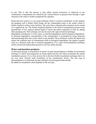 in soil. That is why this process is also called vacuum extraction, or enhanced in situ
volatilization. Contaminates are sucked by the vacuum blower in gaseous form through a vapor
extraction well which is further transported for separator.
Pump and treat system is a very usual technique which is used for remediation. In this method,
the pumping well is drilled which brings out the contaminated water to the surface which is
further treated in surface water facilities. The water that is obtained after treatment can be reused
or is supplied for use. The further treatment depends on the kind of contaminants present in the
groundwater. If non- aqueous phased liquid is resent, then phase separation is done by adding
other pumping unit. This technique can also be used with vapor extraction technique.
Degradation remediation is of two types: a) chemical degradation and b) biological degradation.
In chemical degradation, neutralization of the contaminants is accelerated by using chemicals
and transforming them into a state which is less harmful. These chemicals oxidize the metals and
reduce the oxidation state of contaminants while in biological degradation, the organic reagents
work as a chemical entity like in chemical degradation. It is a type of bioremediation technique
which converts the hydrocarbon present in soil into carbon dioxide,
Water and harmless products.
As discussed already, in remediation of marine oil spill, bioremediation is healthy environmental
technique in which microorganisms are being added with the soil which accelerates the natural
remediation process. It is a slow process but is the best fruitful remediation technique that is in
use now days. Ground itself remediates of the contaminants slowly. The first step in
bioremediation is to determine the type and kind of microorganism that should
Be added for remediation which depends on the soil type.
 