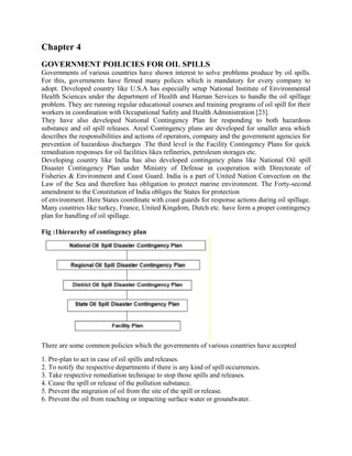 Chapter 4
GOVERNMENT POILICIES FOR OIL SPILLS
Governments of various countries have shown interest to solve problems produce by oil spills.
For this, governments have firmed many polices which is mandatory for every company to
adopt. Developed country like U.S.A has especially setup National Institute of Environmental
Health Sciences under the department of Health and Human Services to handle the oil spillage
problem. They are running regular educational courses and training programs of oil spill for their
workers in coordination with Occupational Safety and Health Administration [23].
They have also developed National Contingency Plan for responding to both hazardous
substance and oil spill releases. Areal Contingency plans are developed for smaller area which
describes the responsibilities and actions of operators, company and the government agencies for
prevention of hazardous discharges .The third level is the Facility Contingency Plans for quick
remediation responses for oil facilities likes refineries, petroleum storages etc.
Developing country like India has also developed contingency plans like National Oil spill
Disaster Contingency Plan under Ministry of Defense in cooperation with Directorate of
Fisheries & Environment and Coast Guard. India is a part of United Nation Convection on the
Law of the Sea and therefore has obligation to protect marine environment. The Forty-second
amendment to the Constitution of India obliges the States for protection
of environment. Here States coordinate with coast guards for response actions during oil spillage.
Many countries like turkey, France, United Kingdom, Dutch etc. have form a proper contingency
plan for handling of oil spillage.
Fig :1hierarchy of contingency plan
There are some common policies which the governments of various countries have accepted
1. Pre-plan to act in case of oil spills and releases.
2. To notify the respective departments if there is any kind of spill occurrences.
3. Take respective remediation technique to stop those spills and releases.
4. Cease the spill or release of the pollution substance.
5. Prevent the migration of oil from the site of the spill or release.
6. Prevent the oil from reaching or impacting surface water or groundwater.
 