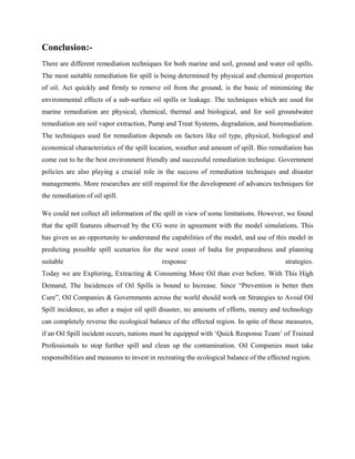 Conclusion:-
There are different remediation techniques for both marine and soil, ground and water oil spills.
The most suitable remediation for spill is being determined by physical and chemical properties
of oil. Act quickly and firmly to remove oil from the ground, is the basic of minimizing the
environmental effects of a sub-surface oil spills or leakage. The techniques which are used for
marine remediation are physical, chemical, thermal and biological, and for soil groundwater
remediation are soil vapor extraction, Pump and Treat Systems, degradation, and bioremediation.
The techniques used for remediation depends on factors like oil type, physical, biological and
economical characteristics of the spill location, weather and amount of spill. Bio remediation has
come out to be the best environment friendly and successful remediation technique. Government
policies are also playing a crucial role in the success of remediation techniques and disaster
managements. More researches are still required for the development of advances techniques for
the remediation of oil spill.
We could not collect all information of the spill in view of some limitations. However, we found
that the spill features observed by the CG were in agreement with the model simulations. This
has given us an opportunity to understand the capabilities of the model, and use of this model in
predicting possible spill scenarios for the west coast of India for preparedness and planning
suitable response strategies.
Today we are Exploring, Extracting & Consuming More Oil than ever before. With This High
Demand, The Incidences of Oil Spills is bound to Increase. Since “Prevention is better then
Cure”, Oil Companies & Governments across the world should work on Strategies to Avoid Oil
Spill incidence, as after a major oil spill disaster, no amounts of efforts, money and technology
can completely reverse the ecological balance of the effected region. In spite of these measures,
if an Oil Spill incident occurs, nations must be equipped with ‘Quick Response Team’ of Trained
Professionals to stop further spill and clean up the contamination. Oil Companies must take
responsibilities and measures to invest in recreating the ecological balance of the effected region.
 