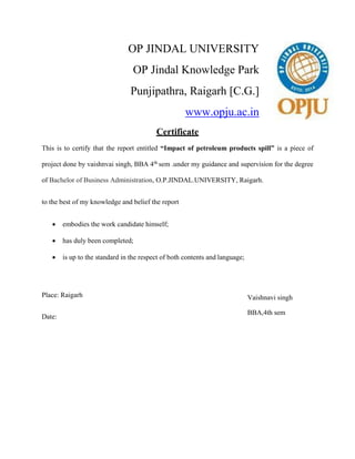 OP JINDAL UNIVERSITY
OP Jindal Knowledge Park
Punjipathra, Raigarh [C.G.]
www.opju.ac.in
Certificate
This is to certify that the report entitled “Impact of petroleum products spill” is a piece of
project done by vaishnvai singh, BBA 4th sem .under my guidance and supervision for the degree
of Bachelor of Business Administration, O.P.JINDAL.UNIVERSITY, Raigarh.
to the best of my knowledge and belief the report
 embodies the work candidate himself;
 has duly been completed;
 is up to the standard in the respect of both contents and language;
Place: Raigarh
Date:
Vaishnavi singh
BBA,4th sem
 