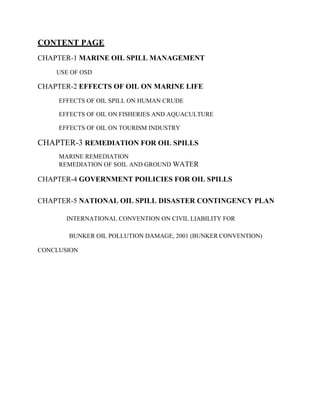 CONTENT PAGE
CHAPTER-1 MARINE OIL SPILL MANAGEMENT
USE OF OSD
CHAPTER-2 EFFECTS OF OIL ON MARINE LIFE
EFFECTS OF OIL SPILL ON HUMAN CRUDE
EFFECTS OF OIL ON FISHERIES AND AQUACULTURE
EFFECTS OF OIL ON TOURISM INDUSTRY
CHAPTER-3 REMEDIATION FOR OIL SPILLS
MARINE REMEDIATION
REMEDIATION OF SOIL AND GROUND WATER
CHAPTER-4 GOVERNMENT POILICIES FOR OIL SPILLS
CHAPTER-5 NATIONAL OIL SPILL DISASTER CONTINGENCY PLAN
INTERNATIONAL CONVENTION ON CIVIL LIABILITY FOR
BUNKER OIL POLLUTION DAMAGE, 2001 (BUNKER CONVENTION)
CONCLUSION
 