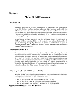 Chapter-1
Marine Oil Spill Management
Introduction
Marine Oil Spill is one of the major threats for marine environment. The consequences
of an Oil Spill are profound and can adversely affect harbors, beach, wild life,
fisheries, human health, tourism and industrial plants. When these resources are
affected, there may be a serious impact to the local economy of the affected costal area.
Therefore, Oil Spill incidents need to be addressed by way of advance preparedness or
contingency planning.
In our country, the major sources of Oil Spill are marine tankers, oil installations &
SPM etc. With the capacity addition in oil exploration and refining the threat for oil
spill is increasing day by day. The issue of marine oil spill in India is given in
Merchant Shipping Act -1958 partly as it doesn’t address the entire chain of command
in case of such contingencies.
Promulgation of NOS DCP
The committees of secretaries to the Govt. of India while allocating functional
responsibilities to various ministries and departments for oil spill response in the
marine zones of India have approved the National Oil Spill Disaster Contingency Plan
(NOS DCP) in Nov.’93. The Director General Coast Guard was designated as the
Central Coordinating Authority (CCA) to implement the plan, and coordinate response
activities in the event of oil spill at sea. The Ministry of Shipping, the Department of
Ocean Development, the Ministry of Petroleum and Natural Gas, oil companies, Port
authorities and Maritime States are also the stake- holders in the plan.
Tiered system for Oil Spill Response (OSR)
Based on the IMO guidelines following Tier system has been adopted to deal with the
contingencies arising out of oil spill in the marine area.
 The oil spill up to 700 MTs is considered as the Tier-I oil spill
 The oil spill up to 10,000 MT is considered as Tier-II oil spill and
 The oil spill of more than 10,000 MT is considered as Tier-III oilspill
Appearance of Floating Oil on Sea Surface
 