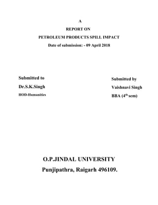 A
REPORT ON
PETROLEUM PRODUCTS SPILL IMPACT
Date of submission: - 09 April 2018
Submitted to
Dr.S.K.Singh
HOD-Humanities
Submitted by
Vaishnavi Singh
BBA (4th
sem)
O.P.JINDAL UNIVERSITY
Punjipathra, Raigarh 496109.
 