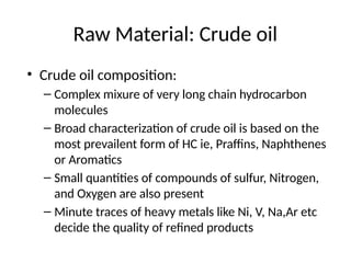 Raw Material: Crude oil
• Crude oil composition:
– Complex mixure of very long chain hydrocarbon
molecules
– Broad characterization of crude oil is based on the
most prevailent form of HC ie, Praffins, Naphthenes
or Aromatics
– Small quantities of compounds of sulfur, Nitrogen,
and Oxygen are also present
– Minute traces of heavy metals like Ni, V, Na,Ar etc
decide the quality of refined products
 