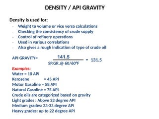 DENSITY / API GRAVITY
Density is used for:
₋ Weight to volume or vice versa calculations
₋ Checking the consistency of crude supply
₋ Control of refinery operations
₋ Used in various correlations
₋ Also gives a rough indication of type of crude oil
API GRAVITY=
SP.GR.@ 60/60°F
Examples:
Water = 10 API
Kerosene = 45 API
Motor Gasoline = 58 API
Natural Gasoline = 75 API
Crude oils are categorized based on gravity
Light grades : Above 33 degree API
Medium grades: 23-33 degree API
Heavy grades: up to 22 degree API
141.5
- 131.5
 
