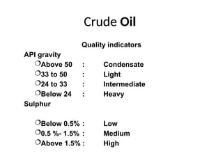 Crude Oil
Quality indicators
API gravity
Above 50 : Condensate
33 to 50 : Light
24 to 33 : Intermediate
Below 24 : Heavy
Sulphur
Below 0.5% : Low
0.5 %- 1.5% : Medium
Above 1.5% : High
 