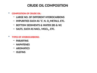  COMPOSTION OF CRUDE OIL:
– LARGE NO. OF DIFFERENT HYDROCARBONS
– IMPURITIES SUCH AS ‘S’, N, O2 METALS, ETC.
– BOTTOM SEDIMENTS & WATER (BS & W)
– SALTS, SUCH AS NACL, MGCL2, ETC.
 TYPES OF HYDROCARBONS:
– PARAFFINS
– NAPHTENES
– AROMATICS
– OLEFINS
CRUDE OIL COMPOSITION
 