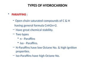 TYPES OF HYDROCARBON
• PARAFFINS :
- Open chain saturated compounds of C & H
having general formula CnH2n+2.
– Have great chemical stability.
– Two types
• n - Paraffins
• Iso - Paraffins.
– N-Paraffins have low Octane No. & high ignition
properties.
– Iso-Paraffins have high Octane No.
 