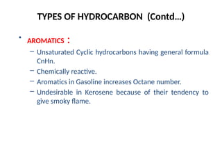 TYPES OF HYDROCARBON (Contd…)
• AROMATICS :
– Unsaturated Cyclic hydrocarbons having general formula
CnHn.
– Chemically reactive.
– Aromatics in Gasoline increases Octane number.
– Undesirable in Kerosene because of their tendency to
give smoky flame.
 