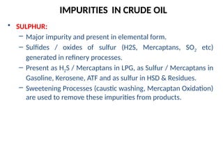 • SULPHUR:
– Major impurity and present in elemental form.
– Sulfides / oxides of sulfur (H2S, Mercaptans, SO2 etc)
generated in refinery processes.
– Present as H2S / Mercaptans in LPG, as Sulfur / Mercaptans in
Gasoline, Kerosene, ATF and as sulfur in HSD & Residues.
– Sweetening Processes (caustic washing, Mercaptan Oxidation)
are used to remove these impurities from products.
IMPURITIES IN CRUDE OIL
 