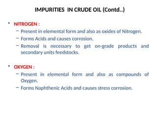 • NITROGEN :
– Present in elemental form and also as oxides of Nitrogen.
– Forms Acids and causes corrosion.
– Removal is necessary to get on-grade products and
secondary units feedstocks.
• OXYGEN :
– Present in elemental form and also as compounds of
Oxygen.
– Forms Naphthenic Acids and causes stress corrosion.
IMPURITIES IN CRUDE OIL (Contd..)
 