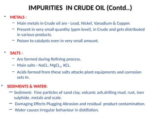 • METALS :
– Main metals in Crude oil are - Lead, Nickel, Vanadium & Copper.
– Present in very small quantity (ppm level), in Crude and gets distributed
in various products.
– Poison to catalysts even in very small amount.
• SALTS :
– Are formed during Refining process.
– Main salts - NaCL, MgCL2, KCL.
– Acids formed from these salts attacks plant equipments and corrosion
sets In.
IMPURITIES IN CRUDE OIL (Contd..)
• SEDIMENTS & WATER:
– Sediment: Fine particles of sand clay, volcanic ash,drilling mud, rust, iron
sulphide, metals and scale.
– Damaging Effects Plugging Abrasion and residual product contamination.
– Water causes irregular behaviour in distillation.
 