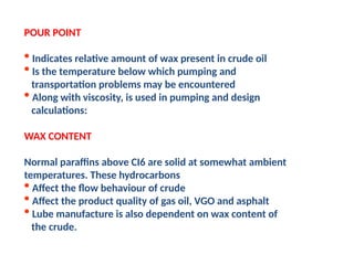 POUR POINT
• Indicates relative amount of wax present in crude oil
• Is the temperature below which pumping and
transportation problems may be encountered
• Along with viscosity, is used in pumping and design
calculations:
WAX CONTENT
Normal paraffins above CI6 are solid at somewhat ambient
temperatures. These hydrocarbons
• Affect the flow behaviour of crude
• Affect the product quality of gas oil, VGO and asphalt
• Lube manufacture is also dependent on wax content of
the crude.
 