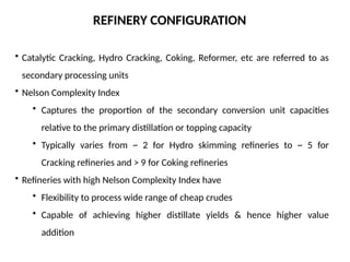 REFINERY CONFIGURATION
• Catalytic Cracking, Hydro Cracking, Coking, Reformer, etc are referred to as
secondary processing units
• Nelson Complexity Index
• Captures the proportion of the secondary conversion unit capacities
relative to the primary distillation or topping capacity
• Typically varies from ~ 2 for Hydro skimming refineries to ~ 5 for
Cracking refineries and > 9 for Coking refineries
• Refineries with high Nelson Complexity Index have
• Flexibility to process wide range of cheap crudes
• Capable of achieving higher distillate yields & hence higher value
addition
 