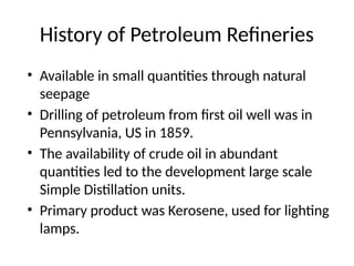 History of Petroleum Refineries
• Available in small quantities through natural
seepage
• Drilling of petroleum from first oil well was in
Pennsylvania, US in 1859.
• The availability of crude oil in abundant
quantities led to the development large scale
Simple Distillation units.
• Primary product was Kerosene, used for lighting
lamps.
 