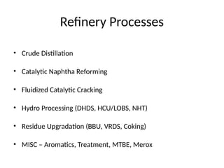 Refinery Processes
• Crude Distillation
• Catalytic Naphtha Reforming
• Fluidized Catalytic Cracking
• Hydro Processing (DHDS, HCU/LOBS, NHT)
• Residue Upgradation (BBU, VRDS, Coking)
• MISC – Aromatics, Treatment, MTBE, Merox
 
