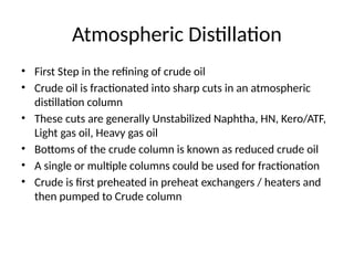 Atmospheric Distillation
• First Step in the refining of crude oil
• Crude oil is fractionated into sharp cuts in an atmospheric
distillation column
• These cuts are generally Unstabilized Naphtha, HN, Kero/ATF,
Light gas oil, Heavy gas oil
• Bottoms of the crude column is known as reduced crude oil
• A single or multiple columns could be used for fractionation
• Crude is first preheated in preheat exchangers / heaters and
then pumped to Crude column
 