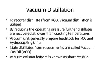 Vacuum Distillation
• To recover distillates from RCO, vacuum distillation is
utilized
• By reducing the operating pressure further distillates
are recovered at lower than cracking temperatures
• Vacuum unit generally prepare feedstock for FCC and
Hydrocracking Units
• Main distillates from vacuum units are called Vacuum
Gas Oil (VGO)
• Vacuum column bottom is known as short residue
 