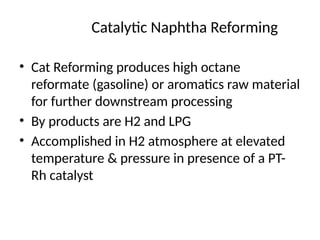 Catalytic Naphtha Reforming
• Cat Reforming produces high octane
reformate (gasoline) or aromatics raw material
for further downstream processing
• By products are H2 and LPG
• Accomplished in H2 atmosphere at elevated
temperature & pressure in presence of a PT-
Rh catalyst
 