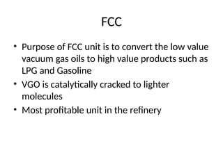 FCC
• Purpose of FCC unit is to convert the low value
vacuum gas oils to high value products such as
LPG and Gasoline
• VGO is catalytically cracked to lighter
molecules
• Most profitable unit in the refinery
 