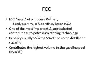 FCC
• FCC “heart” of a modern Refinery
– Nearly every major fuels refinery has an FCCU
• One of the most important & sophisticated
contributions to petroleum refining technology
• Capacity usually 25% to 35% of the crude distillation
capacity
• Contributes the highest volume to the gasoline pool
(35-40%)
 