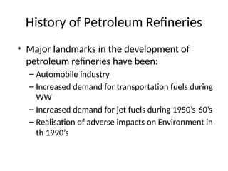 History of Petroleum Refineries
• Major landmarks in the development of
petroleum refineries have been:
– Automobile industry
– Increased demand for transportation fuels during
WW
– Increased demand for jet fuels during 1950’s-60’s
– Realisation of adverse impacts on Environment in
th 1990’s
 