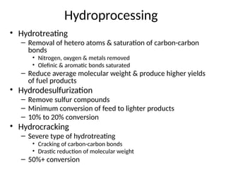 Hydroprocessing
• Hydrotreating
– Removal of hetero atoms & saturation of carbon-carbon
bonds
• Nitrogen, oxygen & metals removed
• Olefinic & aromatic bonds saturated
– Reduce average molecular weight & produce higher yields
of fuel products
• Hydrodesulfurization
– Remove sulfur compounds
– Minimum conversion of feed to lighter products
– 10% to 20% conversion
• Hydrocracking
– Severe type of hydrotreating
• Cracking of carbon-carbon bonds
• Drastic reduction of molecular weight
– 50%+ conversion
 