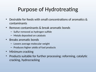 Purpose of Hydrotreating
• Desirable for feeds with small concentrations of aromatics &
contaminants
• Remove contaminants & break aromatic bonds
– Sulfur removed as hydrogen sulfide
– Metals deposited on catalysts
• Breaks aromatic bonds
– Lowers average molecular weight
– Produces higher yields of fuel products
• Minimum cracking
• Products suitable for further processing: reforming, catalytic
cracking, hydrocracking
 