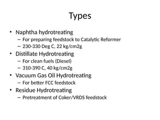 Types
• Naphtha hydrotreating
– For preparing feedstock to Catalytic Reformer
– 230-330 Deg C, 22 kg/cm2g
• Distillate Hydrotreating
– For clean fuels (Diesel)
– 310-390 C, 40 kg/cm2g
• Vacuum Gas Oil Hydrotreating
– For better FCC feedstock
• Residue Hydrotreating
– Pretreatment of Coker/VRDS feedstock
 