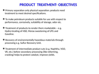 PRODUCT TREATMENT- OBJECTIVES
 Primary separation only physical separation; products need
treatment to meet desired specifications.
 To make petroleum products suitable for use with respect to
performance, corrosively, suitability of storage, odor etc.
 Treatment of products to render them marketable – e.g.
Hydro-treating of HSD, Merox sweetening of LPG and
Gasoline.
 Recovery of environmentally hazardous materials through
processing e.g. Sulfur Recovery Unit.
 Treatment of intermediate product cuts (e.g. Naphtha, VGO,
VR, etc.) before secondary processing (like reforming,
cracking) helps to protect catalyst, improve yields.
 