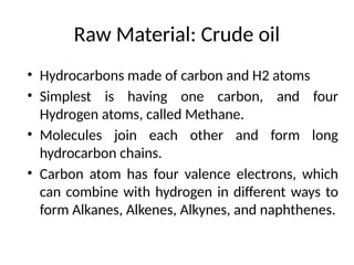 Raw Material: Crude oil
• Hydrocarbons made of carbon and H2 atoms
• Simplest is having one carbon, and four
Hydrogen atoms, called Methane.
• Molecules join each other and form long
hydrocarbon chains.
• Carbon atom has four valence electrons, which
can combine with hydrogen in different ways to
form Alkanes, Alkenes, Alkynes, and naphthenes.
 
