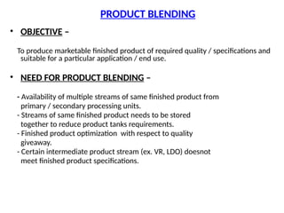 PRODUCT BLENDING
• OBJECTIVE –
To produce marketable finished product of required quality / specifications and
suitable for a particular application / end use.
• NEED FOR PRODUCT BLENDING –
- Availability of multiple streams of same finished product from
primary / secondary processing units.
- Streams of same finished product needs to be stored
together to reduce product tanks requirements.
- Finished product optimization with respect to quality
giveaway.
- Certain intermediate product stream (ex. VR, LDO) doesnot
meet finished product specifications.
 