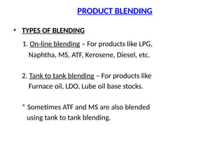 PRODUCT BLENDING
• TYPES OF BLENDING
1. On-line blending – For products like LPG,
Naphtha, MS, ATF, Kerosene, Diesel, etc.
2. Tank to tank blending – For products like
Furnace oil, LDO, Lube oil base stocks.
* Sometimes ATF and MS are also blended
using tank to tank blending.
 
