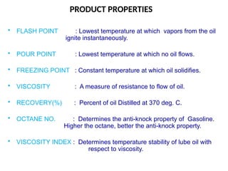 PRODUCT PROPERTIES
• FLASH POINT : Lowest temperature at which vapors from the oil
ignite instantaneously.
• POUR POINT : Lowest temperature at which no oil flows.
• FREEZING POINT : Constant temperature at which oil solidifies.
• VISCOSITY : A measure of resistance to flow of oil.
• RECOVERY(%) : Percent of oil Distilled at 370 deg. C.
• OCTANE NO. : Determines the anti-knock property of Gasoline.
Higher the octane, better the anti-knock property.
• VISCOSITY INDEX : Determines temperature stability of lube oil with
respect to viscosity.
 