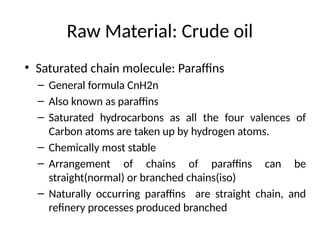 Raw Material: Crude oil
• Saturated chain molecule: Paraffins
– General formula CnH2n
– Also known as paraffins
– Saturated hydrocarbons as all the four valences of
Carbon atoms are taken up by hydrogen atoms.
– Chemically most stable
– Arrangement of chains of paraffins can be
straight(normal) or branched chains(iso)
– Naturally occurring paraffins are straight chain, and
refinery processes produced branched
 