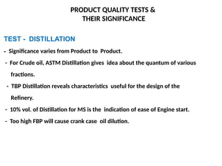TEST - DISTILLATION
- Significance varies from Product to Product.
- For Crude oil, ASTM Distillation gives idea about the quantum of various
fractions.
- TBP Distillation reveals characteristics useful for the design of the
Refinery.
- 10% vol. of Distillation for MS is the indication of ease of Engine start.
- Too high FBP will cause crank case oil dilution.
PRODUCT QUALITY TESTS &
THEIR SIGNIFICANCE
 