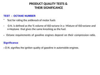 PRODUCT QUALITY TESTS &
THEIR SIGNIFICANCE
TEST - OCTANE NUMBER
- Test for rating the antiknock of motor fuels
- O.N. is defined as the % volume of ISO-octane in a Mixture of ISO-octane and
n-Heptane that gives the same knocking as the fuel.
- Octane requirements of gasoline engines depend on their compression ratio.
Significance
- O.N. signifies the ignition quality of gasoline in automobile engines.
 