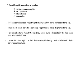• The different hydrocarbon in gasoline :
 Straight chains paraffin
 ISO –paraffin
 Naphthenes
 Aromatics
₋ For the same Carbon No; straight chain paraffin have lowest octane No.
₋ Branched chain paraffin (isomers), Naphthenes have higher octane No.
₋ Olefins also have high O.N. but they cause gum deposits in the fuel tank
and are not desirable.
₋ Aromatic have high O.N. but their content is being restricted due to their
carcinogenic nature.
 